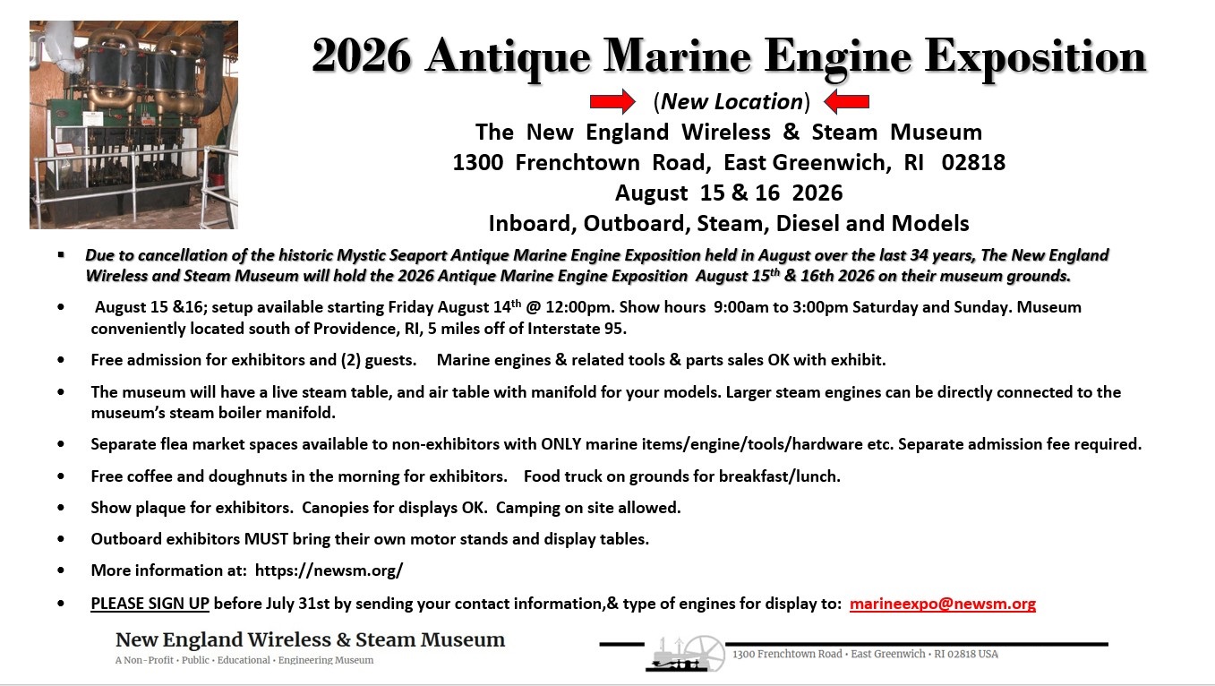 Friday August 14th set up after noon Inboard, outboard, steam, diesel and models Also open to any of your internal and external combustion curiosities and machines that they powered. Due to the cancellation of the historic Mystic Seaport Antique Marine Engine Exposition held on the 3rd weekend in August over the last 30 plus years the New England Wireless and Steam Museum will hold a marine and antique engine/machinery show at their museum grounds located at 1300 Frenchtown Road • East Greenwich • RI 02818 on August 15th and 16th. Aug 14th (setup after noon) Come and display your antique engines and enjoy viewing the museums legendary wireless and steam exhibits. Free admission for the exhibitor and 2 guests